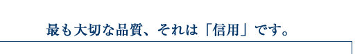 最も大切な品質、それは「信用」です。